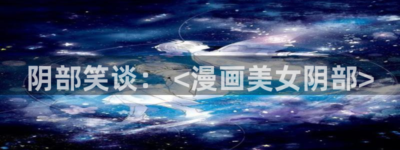 18羞羞漫画：阴部笑谈： <漫画美女阴部>